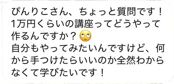 ぴんりこさん、ちょっと質問です！1万円くらいの講座ってどうやって作るんですか？自分もやってみたいんですけど、何から手つけたらいいのか全然わからなくて学びたいです！