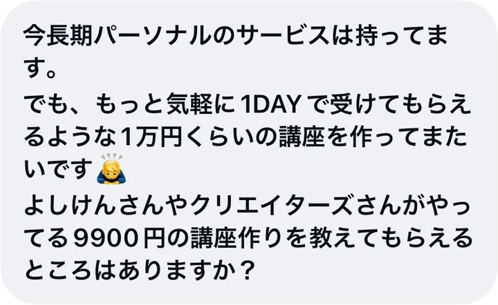 今長期パーソナルのサービスは持ってます。でも、もっと気軽に1DAYで受けてもらえるような1万円くらいの講座を作ってみたいです。よしけんさんやクリエイターズさんがやってる9900円の講座作りを教えてもらえるところはありますか？
