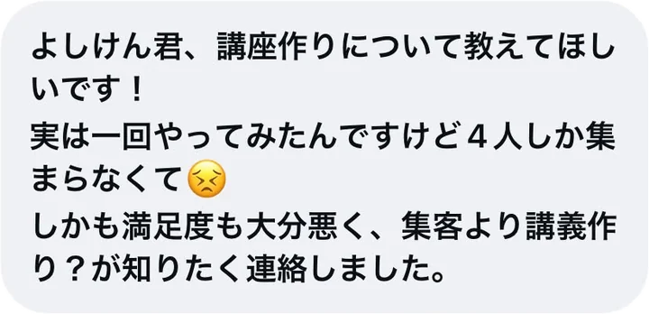 よしけん君、講座作りについて教えてほしいです！実は一回やってみたんですけど4人しか集まらなくて。しかも満足度も大分悪く、集客より講義作り？が知りたく連絡しました。