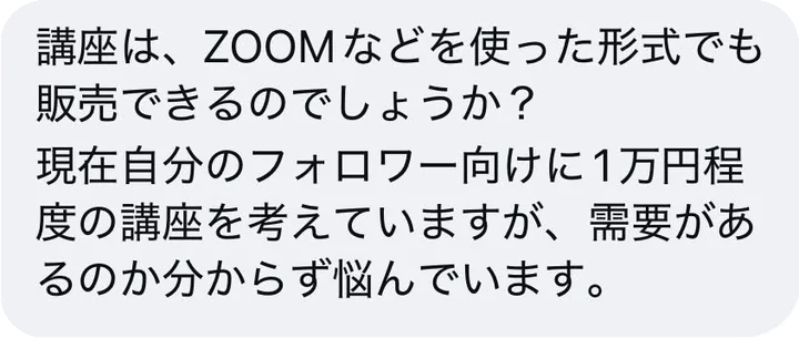 講座は、ZOOMなどを使った形式でも販売できるのでしょうか？現在自分のフォロワー向けに1万円程度の講座を考えていますが、需要があるのか分からず悩んでいます。