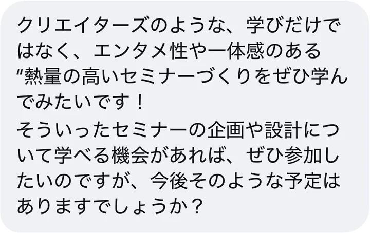 クリエイターズのような、学びだけではなく、エンタメ性や一体感のある熱量の高いセミナーづくりをぜひ学んでみたいです！そういったセミナーの企画や設計について学べる機会があれば、ぜひ参加したいのですが、今後そのような予定はありますでしょうか？